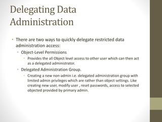 Delegating Data 
Administration 
• There are two ways to quickly delegate restricted data 
administration access: 
• Object-Level Permissions 
• Provides the all Object level access to other user which can then act 
as a delegated administrator. 
• Delegated Administration Group. 
• Creating a new non-admin i.e. delegated administration group with 
limited admin privileges which are rather than object settings. Like 
creating new user, modify user , reset passwords, access to selected 
objected provided by primary admin. 
 