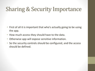 Sharing & Security Importance 
• First of all it is important that who's actually going to be using 
the app. 
• How much access they should have to the data. 
• Otherwise app will expose sensitive information. 
• So the security controls should be configured, and the access 
should be defined. 
 
