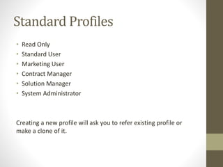 Standard Profiles 
• Read Only 
• Standard User 
• Marketing User 
• Contract Manager 
• Solution Manager 
• System Administrator 
Creating a new profile will ask you to refer existing profile or 
make a clone of it. 
 