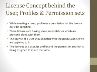 License Concept behind the 
User, Profiles & Permission sets 
• While creating a user , profile or a permission set the license 
must be specified. 
• These licenses are having some accessibilities which are 
provided along with them. 
• The license of a user should match with the permission set we 
are applying to it. 
• The licenses of a user, its profile and the permission set that is 
being assigned to it, are the same. 
 