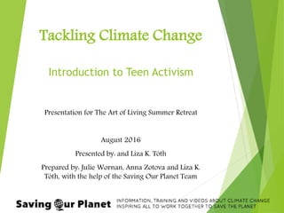 Tackling Climate Change
Introduction to Teen Activism
Presentation for The Art of Living Summer Retreat
August 2016
Presented by: and Liza K. Tóth
Prepared by: Julie Wornan, Anna Zotova and Liza K.
Tóth, with the help of the Saving Our Planet Team
 