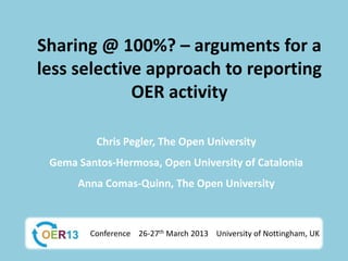 Sharing @ 100%? – arguments for a
less selective approach to reporting
             OER activity

          Chris Pegler, The Open University
 Gema Santos-Hermosa, Open University of Catalonia
      Anna Comas-Quinn, The Open University



        Conference 26-27th March 2013 University of Nottingham, UK
 