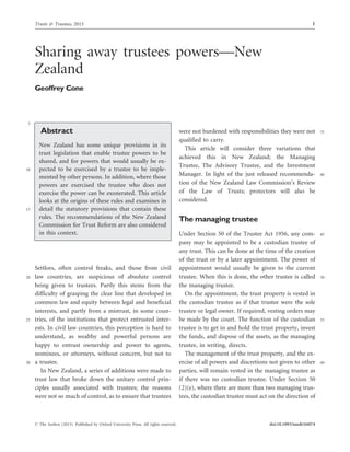 Sharing away trustees powers—New
Zealand
Geoffrey Cone
5
Abstract
New Zealand has some unique provisions in its
trust legislation that enable trustee powers to be
shared, and for powers that would usually be ex-
10 pected to be exercised by a trustee to be imple-
mented by other persons. In addition, where those
powers are exercised the trustee who does not
exercise the power can be exonerated. This article
looks at the origins of these rules and examines in
15 detail the statutory provisions that contain these
rules. The recommendations of the New Zealand
Commission for Trust Reform are also considered
in this context.
Settlors, often control freaks, and those from civil
20 law countries, are suspicious of absolute control
being given to trustees. Partly this stems from the
difficulty of grasping the clear line that developed in
common law and equity between legal and beneficial
interests, and partly from a mistrust, in some coun-
25 tries, of the institutions that protect entrusted inter-
ests. In civil law countries, this perception is hard to
understand, as wealthy and powerful persons are
happy to entrust ownership and power to agents,
nominees, or attorneys, without concern, but not to
30 a trustee.
In New Zealand, a series of additions were made to
trust law that broke down the unitary control prin-
ciples usually associated with trustees; the reasons
were not so much of control, as to ensure that trustees
35were not burdened with responsibilities they were not
qualified to carry.
This article will consider three variations that
achieved this in New Zealand; the Managing
Trustee, The Advisory Trustee, and the Investment
40Manager. In light of the just released recommenda-
tion of the New Zealand Law Commission’s Review
of the Law of Trusts; protectors will also be
considered.
The managing trustee
45Under Section 50 of the Trustee Act 1956, any com-
pany may be appointed to be a custodian trustee of
any trust. This can be done at the time of the creation
of the trust or by a later appointment. The power of
appointment would usually be given to the current
50trustee. When this is done, the other trustee is called
the managing trustee.
On the appointment, the trust property is vested in
the custodian trustee as if that trustee were the sole
trustee or legal owner. If required, vesting orders may
55be made by the court. The function of the custodian
trustee is to get in and hold the trust property, invest
the funds, and dispose of the assets, as the managing
trustee, in writing, directs.
The management of the trust property, and the ex-
60ercise of all powers and discretions not given to other
parties, will remain vested in the managing trustee as
if there was no custodian trustee. Under Section 50
(2)(e), where there are more than two managing trus-
tees, the custodian trustee must act on the direction of
Trusts & Trustees, 2013 1
ß The Author (2013). Published by Oxford University Press. All rights reserved. doi:10.1093/tandt/ttt074
 
