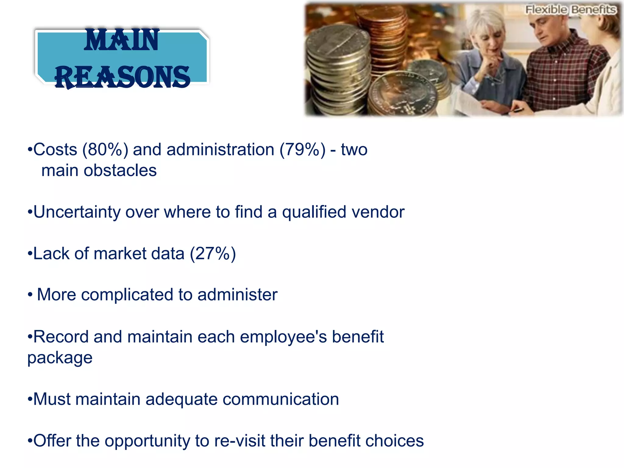 Main
   Reasons

•Costs (80%) and administration (79%) - two
  main obstacles

•Uncertainty over where to find a qualified vendor

•Lack of market data (27%)

• More complicated to administer

•Record and maintain each employee's benefit
package

•Must maintain adequate communication

•Offer the opportunity to re-visit their benefit choices
 