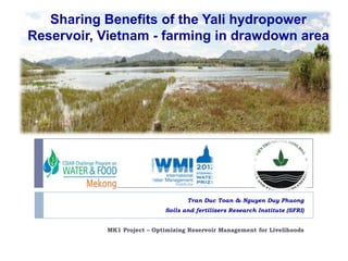Sharing Benefits of the Yali hydropower
Reservoir, Vietnam - farming in drawdown area

Tran Duc Toan & Nguyen Duy Phuong
Soils and fertilizers Research Institute (SFRI)
MK1 Project – Optimizing Reservoir Management for Livelihoods

 