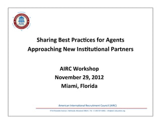 NDARDS
         S TA




                              ITY
QU
AL




                              GR
 IT




     Y                   TE
                         IN



                                                  	
  
                            Sharing	
  Best	
  Prac/ces	
  for	
  Agents	
  
                         Approaching	
  New	
  Ins/tu/onal	
  Partners	
  
                                                                                          	
  	
  
                                              AIRC	
  Workshop	
  
                                             November	
  29,	
  2012	
  
                                               Miami,	
  Florida	
  


                                                    American	
  Interna,onal	
  Recruitment	
  Council	
  (AIRC)	
  	
  
                                    4710	
  Rosedale	
  Avenue	
  |	
  Bethesda,	
  Maryland	
  20814	
  |	
  Tel.	
  +1	
  240	
  547	
  6400	
  |	
  	
  info@airc-­‐educa,on.org	
  
 