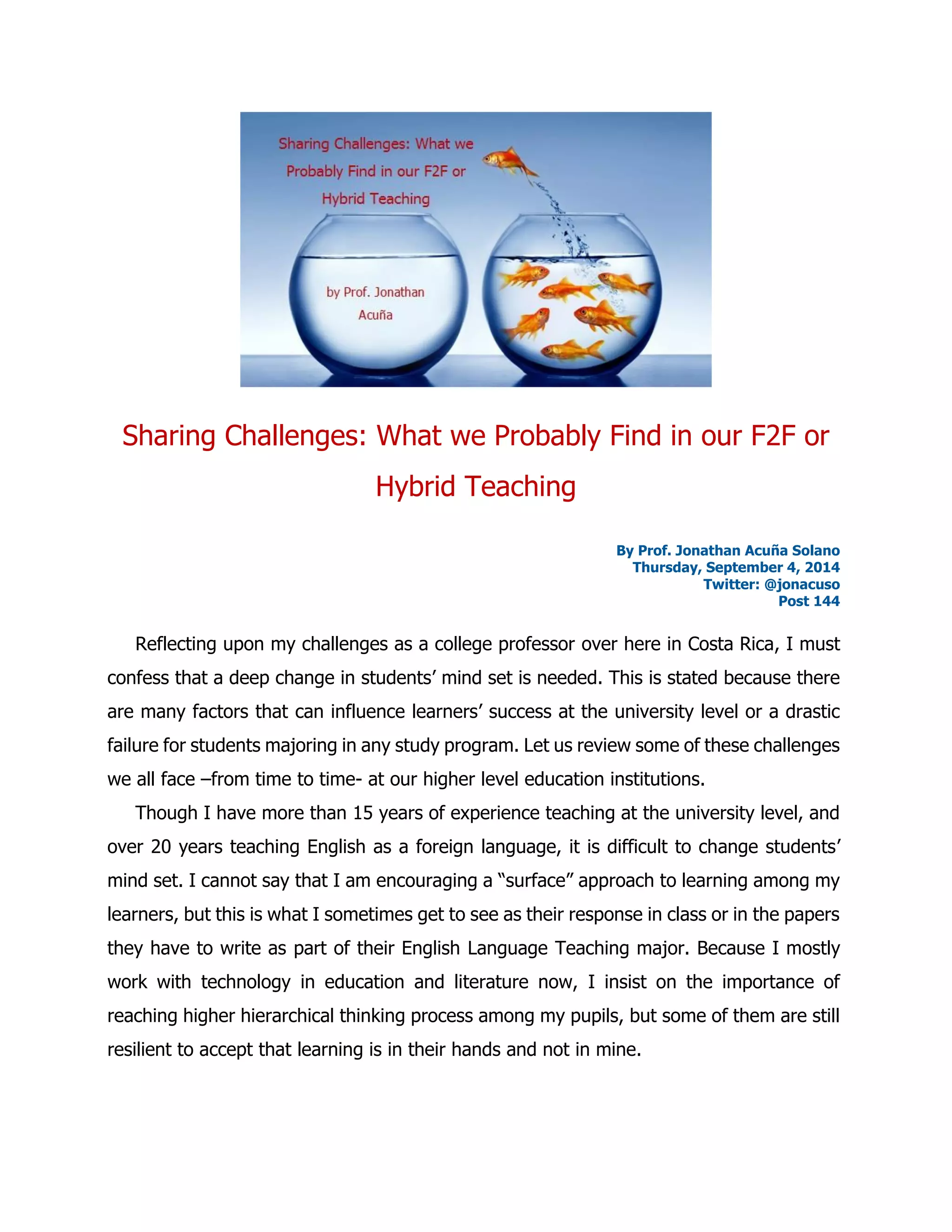 Sharing Challenges: What we Probably Find in our F2F or Hybrid Teaching 
By Prof. Jonathan Acuña Solano 
Thursday, September 4, 2014 
Twitter: @jonacuso 
Post 144 
Reflecting upon my challenges as a college professor over here in Costa Rica, I must confess that a deep change in students’ mind set is needed. This is stated because there are many factors that can influence learners’ success at the university level or a drastic failure for students majoring in any study program. Let us review some of these challenges we all face –from time to time- at our higher level education institutions. 
Though I have more than 15 years of experience teaching at the university level, and over 20 years teaching English as a foreign language, it is difficult to change students’ mind set. I cannot say that I am encouraging a “surface” approach to learning among my learners, but this is what I sometimes get to see as their response in class or in the papers they have to write as part of their English Language Teaching major. Because I mostly work with technology in education and literature now, I insist on the importance of reaching higher hierarchical thinking process among my pupils, but some of them are still resilient to accept that learning is in their hands and not in mine.  