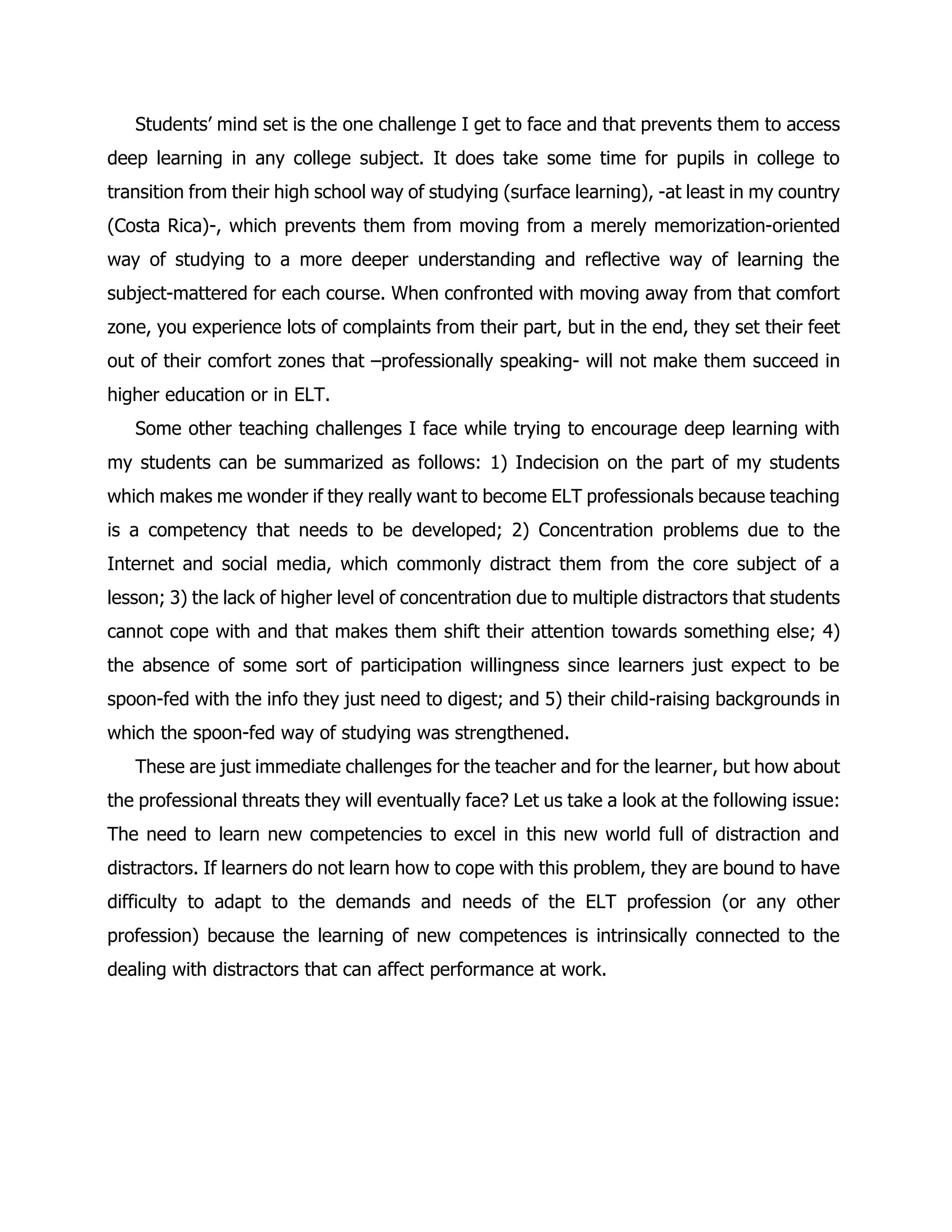 Students’ mind set is the one challenge I get to face and that prevents them to access deep learning in any college subject. It does take some time for pupils in college to transition from their high school way of studying (surface learning), -at least in my country (Costa Rica)-, which prevents them from moving from a merely memorization-oriented way of studying to a more deeper understanding and reflective way of learning the subject-mattered for each course. When confronted with moving away from that comfort zone, you experience lots of complaints from their part, but in the end, they set their feet out of their comfort zones that –professionally speaking- will not make them succeed in higher education or in ELT. 
Some other teaching challenges I face while trying to encourage deep learning with my students can be summarized as follows: 1) Indecision on the part of my students which makes me wonder if they really want to become ELT professionals because teaching is a competency that needs to be developed; 2) Concentration problems due to the Internet and social media, which commonly distract them from the core subject of a lesson; 3) the lack of higher level of concentration due to multiple distractors that students cannot cope with and that makes them shift their attention towards something else; 4) the absence of some sort of participation willingness since learners just expect to be spoon-fed with the info they just need to digest; and 5) their child-raising backgrounds in which the spoon-fed way of studying was strengthened. 
These are just immediate challenges for the teacher and for the learner, but how about the professional threats they will eventually face? Let us take a look at the following issue: The need to learn new competencies to excel in this new world full of distraction and distractors. If learners do not learn how to cope with this problem, they are bound to have difficulty to adapt to the demands and needs of the ELT profession (or any other profession) because the learning of new competences is intrinsically connected to the dealing with distractors that can affect performance at work. 
 