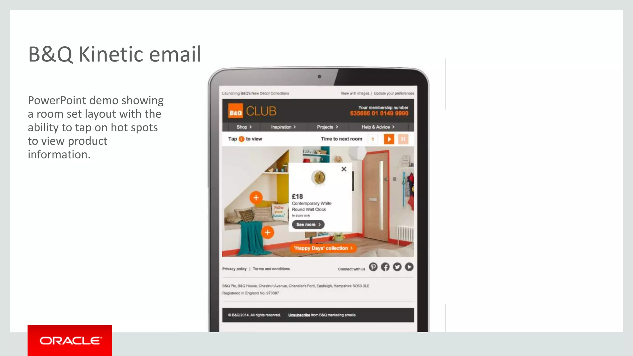 Copyright © 2014 Oracle and/or its affiliates. All rights reserved. |
B&Q Kinetic email
PowerPoint demo showing
a room set layout with the
ability to tap on hot spots
to view product
information.
 