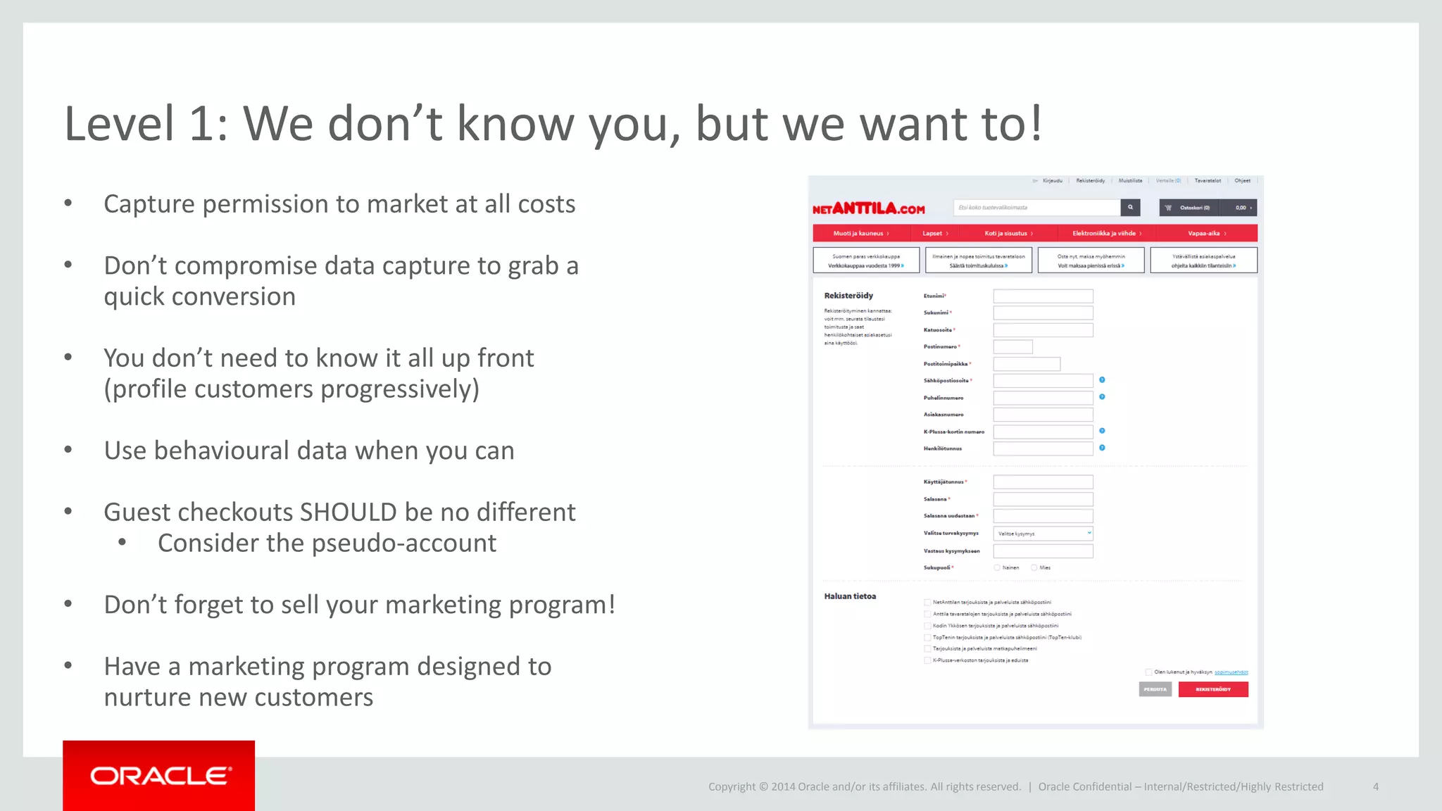 Copyright © 2014 Oracle and/or its affiliates. All rights reserved. |
Level 1: We don’t know you, but we want to!
• Capture permission to market at all costs
• Don’t compromise data capture to grab a
quick conversion
• You don’t need to know it all up front
(profile customers progressively)
• Use behavioural data when you can
• Guest checkouts SHOULD be no different
• Consider the pseudo-account
• Don’t forget to sell your marketing program!
• Have a marketing program designed to
nurture new customers
Oracle Confidential – Internal/Restricted/Highly Restricted 4
 