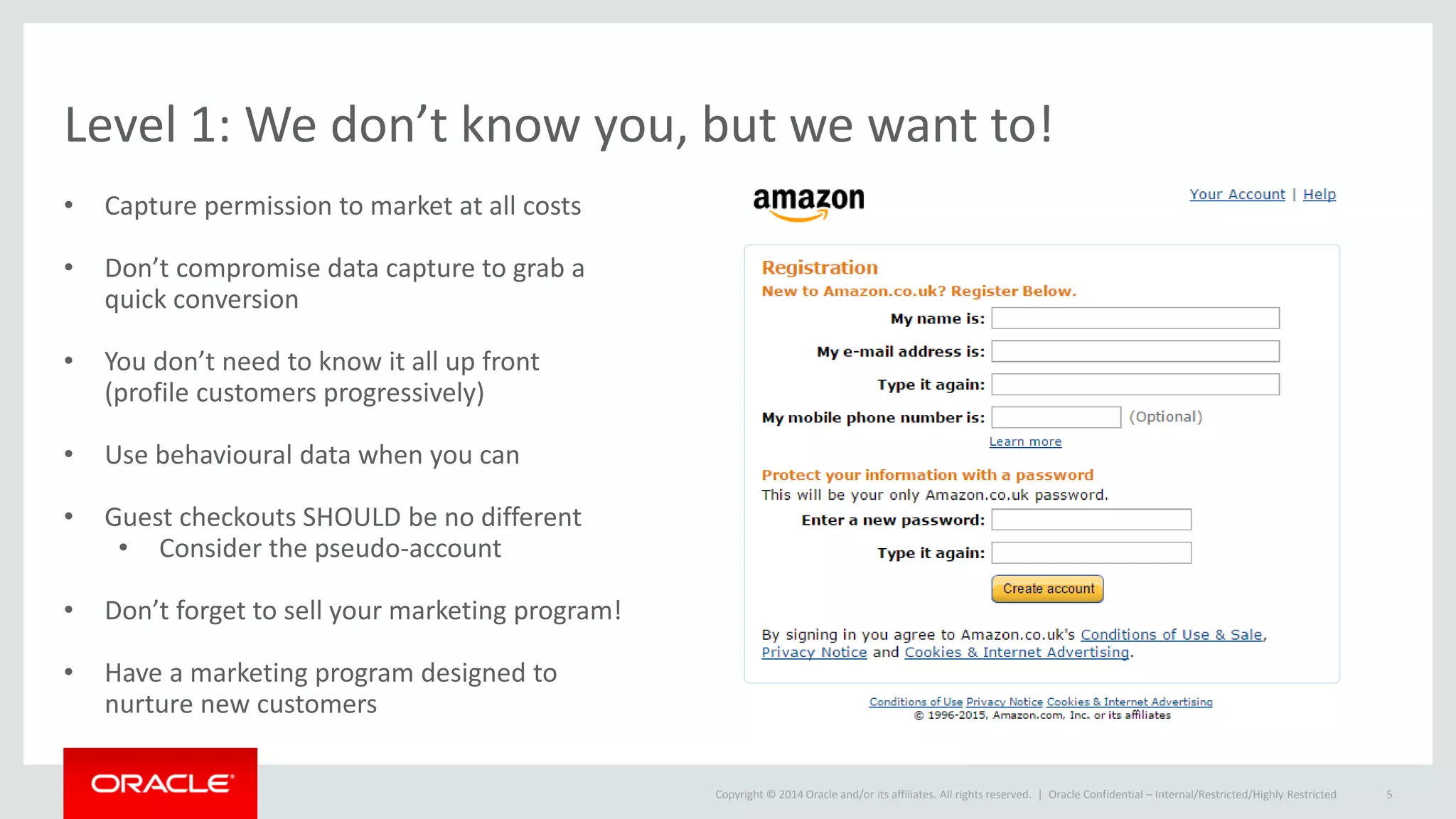 Copyright © 2014 Oracle and/or its affiliates. All rights reserved. |
Level 1: We don’t know you, but we want to!
• Capture permission to market at all costs
• Don’t compromise data capture to grab a
quick conversion
• You don’t need to know it all up front
(profile customers progressively)
• Use behavioural data when you can
• Guest checkouts SHOULD be no different
• Consider the pseudo-account
• Don’t forget to sell your marketing program!
• Have a marketing program designed to
nurture new customers
Oracle Confidential – Internal/Restricted/Highly Restricted 5
 