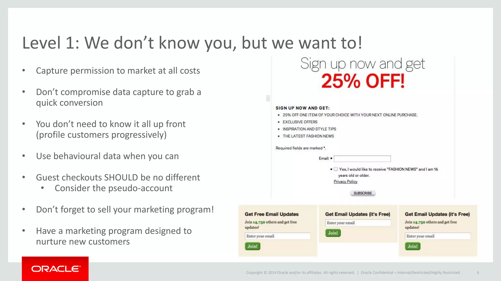 Copyright © 2014 Oracle and/or its affiliates. All rights reserved. |
Level 1: We don’t know you, but we want to!
• Capture permission to market at all costs
• Don’t compromise data capture to grab a
quick conversion
• You don’t need to know it all up front
(profile customers progressively)
• Use behavioural data when you can
• Guest checkouts SHOULD be no different
• Consider the pseudo-account
• Don’t forget to sell your marketing program!
• Have a marketing program designed to
nurture new customers
Oracle Confidential – Internal/Restricted/Highly Restricted 6
 