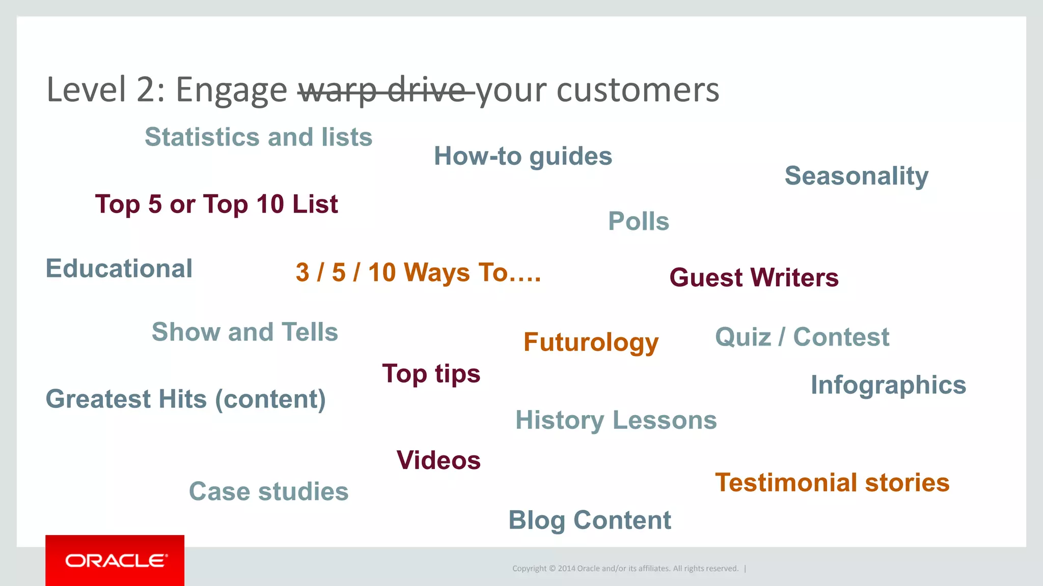 Copyright © 2014 Oracle and/or its affiliates. All rights reserved. |
Level 2: Engage warp drive your customers
Top 5 or Top 10 List
3 / 5 / 10 Ways To….
Show and Tells
Videos
Polls
History Lessons
Greatest Hits (content)
Futurology
Guest Writers
Blog Content
How-to guides
Top tips
Case studies Testimonial stories
Seasonality
Educational
Statistics and lists
Infographics
Quiz / Contest
 