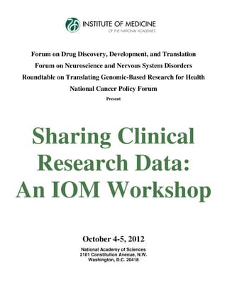 Forum on Drug Discovery, Development, and Translation
    Forum on Neuroscience and Nervous System Disorders
Roundtable on Translating Genomic-Based Research for Health
               National Cancer Policy Forum
                             Present




 Sharing Clinical
 Research Data:
An IOM Workshop
                   October 4-5, 2012
                  National Academy of Sciences
                  2101 Constitution Avenue, N.W.
                     Washington, D.C. 20418
 