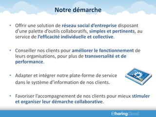Notre démarche

• Offrir une solution de réseau social d’entreprise disposant
  d’une palette d’outils collaboratifs, simples et pertinents, au
  service de l’efficacité individuelle et collective.

• Conseiller nos clients pour améliorer le fonctionnement de
  leurs organisations, pour plus de transversalité et de
  performance.

• Adapter et intégrer notre plate-forme de service
  dans le système d’information de nos clients.

• Favoriser l’accompagnement de nos clients pour mieux stimuler
  et organiser leur démarche collaborative.
 
