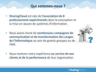 Qui sommes-nous ?

• SharingCloud est née de l’association de 8
  professionnels expérimentés dans la conception et
  la mise en œuvre de systèmes d’information.

• Nous avons mené de nombreuses campagnes de
  communication et de transformation des usages
  de l’informatique au sein de grands groupes ou de
  PME.

• Nous mettons notre expérience au service de nos
  clients et de la performance de leur organisation.
 