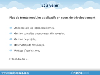 Et à venir

     Plus de trente modules applicatifs en cours de développement


         Annonces de job internes/externes,

         Gestion complète du processus d’innovation,

         Gestion de projets,

         Réservation de ressources,

         Partage d’applications,


     Et tant d’autres…



www.sharingcloud.com
 