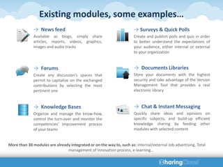 Existing modules, some examples…
              → News feed                                             → Surveys & Quick Polls
              Available as blogs, simply share                        Create and publish polls and quiz in order
              articles, reports, videos, graphics,                    to better understand the expectations of
              images and audio tracks                                 your audience, either internal or external
                                                                      to your organization


              → Forums                                                → Documents Libraries
              Create any discussion’s spaces that                     Store your documents with the highest
              permit to capitalize on the exchanged                   security and take advantage of the Version
              contributions by selecting the most                     Management Tool that provides a real
              pertinent one                                           electronic library


              → Knowledge Bases                                       → Chat & Instant Messaging
              Organize and manage the know-how,                       Quickly share ideas and opinions on
              control the turn-over and monitor the                   specific subjects, and build-up efficient
              competencies’ improvement process                       knowledge sharing by feeding other
              of your teams                                           modules with selected content


More than 30 modules are already integrated or on the way to, such as: internal/external Job advertising, Total
                               management of Innovation process, e-learning…
 