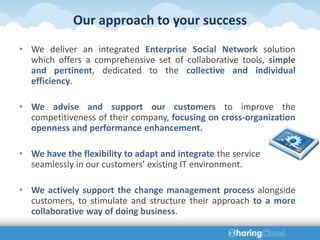 Our approach to your success
• We deliver an integrated Enterprise Social Network solution
  which offers a comprehensive set of collaborative tools, simple
  and pertinent, dedicated to the collective and individual
  efficiency.

• We advise and support our customers to improve the
  competitiveness of their company, focusing on cross-organization
  openness and performance enhancement.

• We have the flexibility to adapt and integrate the service
  seamlessly in our customers’ existing IT environment.

• We actively support the change management process alongside
  customers, to stimulate and structure their approach to a more
  collaborative way of doing business.
 
