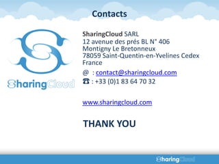Contacts

SharingCloud SARL
12 avenue des prés BL N° 406
Montigny Le Bretonneux
78059 Saint-Quentin-en-Yvelines Cedex
France
@ : contact@sharingcloud.com
☎ : +33 (0)1 83 64 70 32

www.sharingcloud.com


THANK YOU
 
