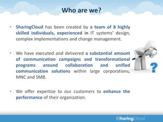 Who are we?

• SharingCloud has been created by a team of 8 highly
  skilled individuals, experienced in IT systems’ design,
  complex implementations and change management.

• We have executed and delivered a substantial amount
  of communication campaigns and transformational
  programs   around    collaboration    and     unified
  communication solutions within large corporations,
  MNC and SMB.

• We offer expertise to our customers to enhance the
  performance of their organization.
 