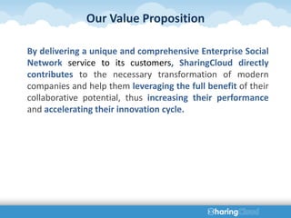 Our Value Proposition

By delivering a unique and comprehensive Enterprise Social
Network service to its customers, SharingCloud directly
contributes to the necessary transformation of modern
companies and help them leveraging the full benefit of their
collaborative potential, thus increasing their performance
and accelerating their innovation cycle.
 