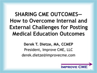 SHARING CME OUTCOMES—How to Overcome Internal and External Challenges for Posting Medical Education Outcomes Derek T. Dietze, MA, CCMEP President, Improve CME, LLC derek.dietze@improvecme.com 1 