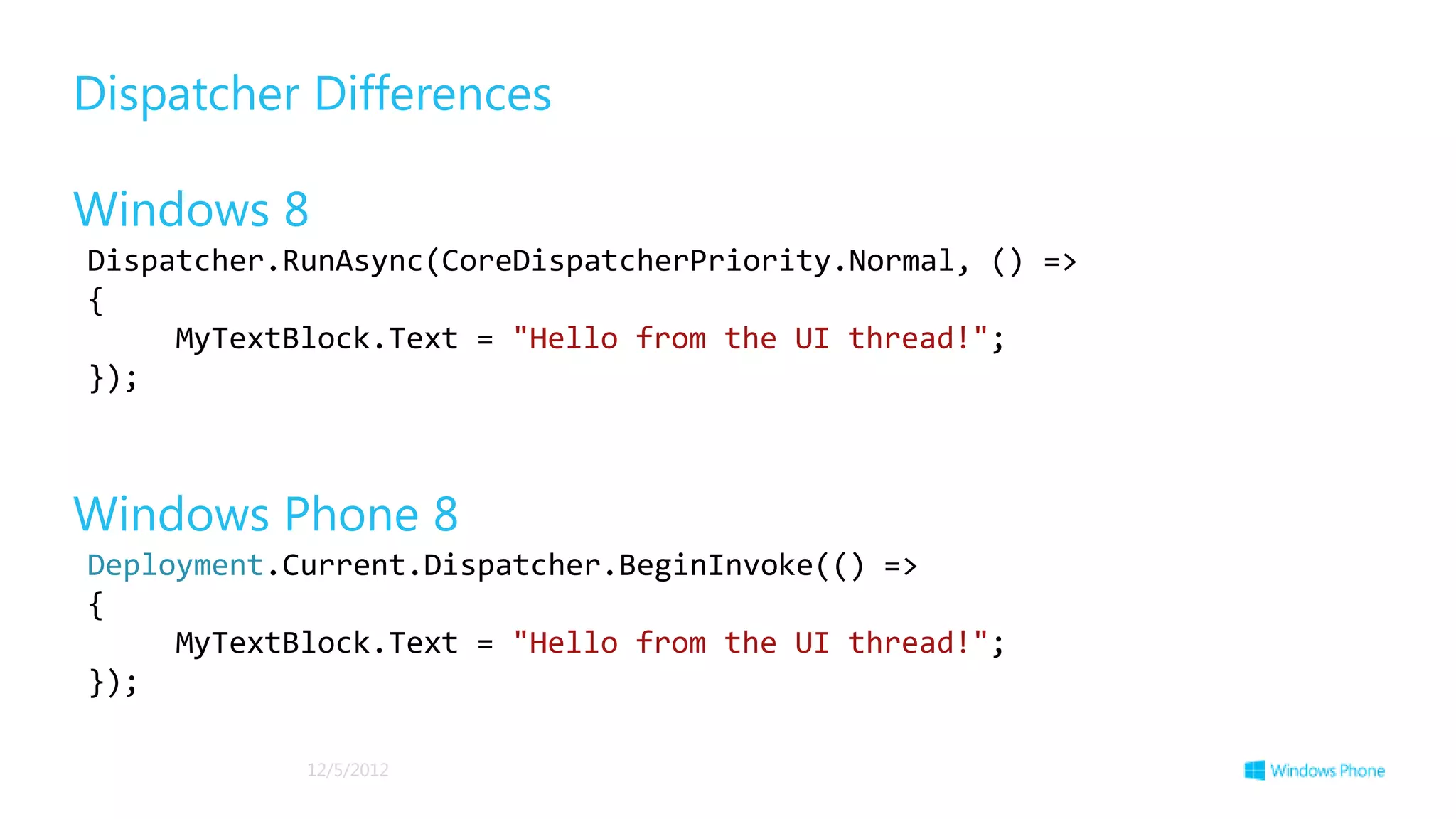 Dispatcher Differences

Windows 8
Dispatcher.RunAsync(CoreDispatcherPriority.Normal, () =>
{
     MyTextBlock.Text = "Hello from the UI thread!";
});



Windows Phone 8
Deployment.Current.Dispatcher.BeginInvoke(() =>
{
     MyTextBlock.Text = "Hello from the UI thread!";
});

            12/5/2012
 