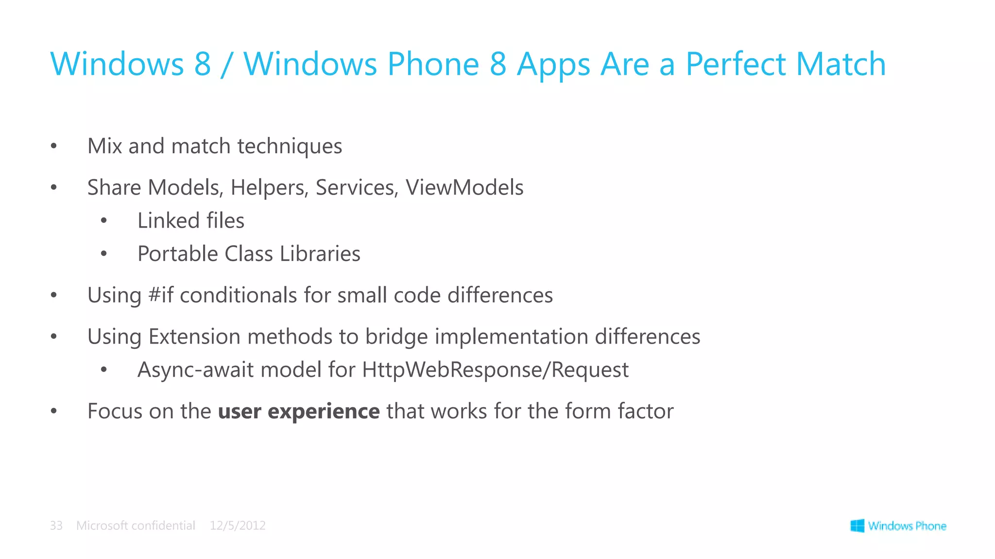 Windows 8 / Windows Phone 8 Apps Are a Perfect Match

•      Mix and match techniques
•      Share Models, Helpers, Services, ViewModels
         •      Linked files
         •      Portable Class Libraries
•      Using #if conditionals for small code differences
•      Using Extension methods to bridge implementation differences
         •      Async-await model for HttpWebResponse/Request
•      Focus on the user experience that works for the form factor




33   Microsoft confidential   12/5/2012
 
