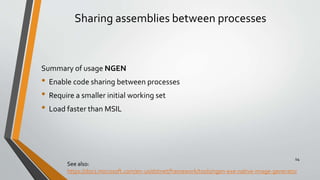 Sharing assemblies between processes
Summary of usage NGEN
• Enable code sharing between processes
• Require a smaller initial working set
• Load faster than MSIL
See also:
https://docs.microsoft.com/en-us/dotnet/framework/tools/ngen-exe-native-image-generator
14
 