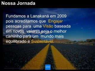 Nossa Jornada

 Fundamos a Lanakaná em 2009
 pois acreditamos que Engajar
 pessoas para uma Visão baseada
 em novos valores seja o melhor
 caminho para um mundo mais
 equilibrado e Sustentável.
 