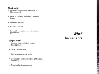 Short term:
 Increased transparency (Response to
  F.O.I. requests)

 Value for taxpayer /fee-payer / research
  funder

 Increased prestige

 Expedite research

 Support from national and international
  government



 Longer term:
  External support in (I.T.) service
   development

  Easier collaboration

  Decreased operating costs

  Cross sector fertilisation (rise of the data
   journalist)

  Growth of a data economy?
 