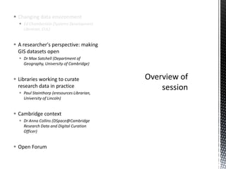 Changing data environment
   Ed Chamberlain (Systems Development
    Librarian, CUL)


 A researcher's perspective: making
  GIS datasets open
   Dr Max Satchell (Department of
    Geography, University of Cambridge)


 Libraries working to curate
  research data in practice
   Paul Stainthorp (eresources Librarian,
    University of Lincoln)


 Cambridge context
   Dr Anna Collins (DSpace@Cambridge
    Research Data and Digital Curation
    Officer)


 Open Forum
 