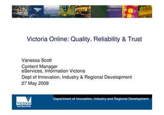 Victoria Online: Quality, Reliability & Trust


Vanessa Scott
Content Manager
eServices, Information Victoria
Dept of Innovation, Industry & Regional Development
27 May 2009
 