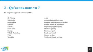 Les catégories de produits/services du CES :
3 - Qu’avons-nous vu ?
3D Printing
Accessories
Online media
Robotics
Sensors
Smart home
Startups
Vehicle Technology
Video
Wearables
Audio
Communications/infrastructure
Computer hardware/software/services
Content creation & distribution
Digital imaging/photography
Electronic gaming
Fitness and sports
Health and biotech
Internet services
Wireless devices & services
 
