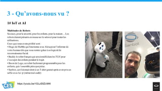 1# IoT et AI
Multitudes de Robots
Sociaux,pourla sécurité,pourles enfants, pour la maison…Les
robots étaient présents enmassesur le salonet pour toutes les
utilisations.
Ceux que nous avons préféré sont :
• Hugo de Hubble qui fonctionne avec Alexapourl’informer de
votre humeurdès que vous rentrez grâce à unlogiciel de
reconnaissancefacial.
• Buddy le robot français qui serainstallédans les TGV pour
s’occuper des enfants pendant le trajet.
• Boost de Lego, unrobot facilement programmablepourles
enfants, qui s’assemble pièceparpièce.
• Sanbot, caril donnait droit à un T-shirt gratuit après avoirpris un
selfie avec lui :p (mêmemal cadré)
3 - Qu’avons-nous vu ?
https://youtu.be/1GLzE6ZcM4I
 