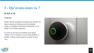 1# IoT et AI
Nvidia Spot
Nvidia a dévoilé un appareil domotique pour contrôler les
objets connectés de la maison par des commandes
vocales. Il est baptisé Nvidia Spot et fonctionne avec la
Shield TV de Nvidia évidemment.
Au réveil, un seul mot et les lumières de la maison
s’allume, la TV se branche sur votre chaîne préférée, la
cafetière s’allume et pareil quand vous partez de chez
vous.
3 - Qu’avons-nous vu ?
 