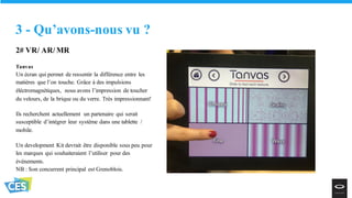 2# VR/ AR/ MR
Tanvas
Un écran qui permet de ressentir la différence entre les
matières que l’on touche. Grâce à des impulsions
éléctromagnétiques, nous avons l’impression de toucher
du velours, de la brique ou du verre. Très impressionnant!
Ils recherchent actuellement un partenaire qui serait
susceptible d’intégrer leur système dans une tablette /
mobile.
Un development Kit devrait être disponible sous peu pour
les marques qui souhaiteraient l’utiliser pour des
événements.
NB : Son concurrent principal est Grenoblois.
3 - Qu’avons-nous vu ?
 