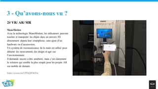 2# VR/ AR/ MR
ManoMotion
Avec la technologie ManoMotion, les utilisateurs peuvent
toucher et manipuler les objets dans un univers 3D
directement depuis leur smartphone, sans ajout d’un
hardware ou d’accessoires.
Un système de reconnaissance de la main est utilisé pour
détecter les mouvements des doigts et agir sur
l’environnement.
Il demande encore a être amélioré, mais c’est clairement
la solution qui semble la plus simple pour les projets AR
sur mobile de demain.
https://youtu.be/VP0iQl8WtXw
3 - Qu’avons-nous vu ?
 