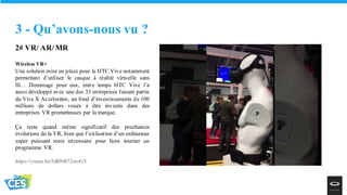 2# VR/ AR/ MR
Wireless VR+
Une solution mise en place pour le HTC Vive notamment
permettant d’utiliser le casque à réalité virtuelle sans
fil… Dommage pour eux, entre temps HTC Vive l’a
aussi développé avec une des 33 entreprises faisant partie
du Vive X Accelerator, un fond d’investissements de 100
millions de dollars voués à être investis dans des
entreprises VR prometteuses par la marque.
Ça reste quand même significatif des prochaines
évolutions de la VR, bien que l’utilisation d’un ordinateur
super puissant reste nécessaire pour faire tourner un
programme VR.
https://youtu.be/5dBNB72mzGY
3 - Qu’avons-nous vu ?
 