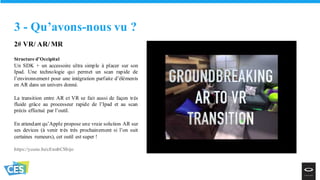 2# VR/ AR/ MR
Structure d’Occipital
Un SDK + un accessoire ultra simple à placer sur son
Ipad. Une technologie qui permet un scan rapide de
l’environnement pour une intégration parfaite d’éléments
en AR dans un univers donné.
La transition entre AR et VR se fait aussi de façon très
fluide grâce au processeur rapide de l’Ipad et au scan
précis effectué par l’outil.
En attendant qu’Apple propose une vraie solution AR sur
ses devices (à venir très très prochainement si l’on suit
certaines rumeurs), cet outil est super !
https://youtu.be/cEnnbCSbijo
3 - Qu’avons-nous vu ?
 