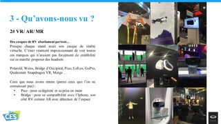 2# VR/ AR/ MR
Des casques de RV absolument partout...
Presque chaque stand avait son casque de réalité
virtuelle. C’était vraiment impressionnant de voir toutes
ces marques qui n’avaient pas forcément de crédibilité
sur ce marché proposer des headsets.
Polaroïd, Weiss, Bridge d’Occipital, Pico, LeEco, GoPro,
Qualcomm Snapdragon VR, Merge …
Ceux que nous avons retenu (parmi ceux que l’on ne
connaissait pas) :
• Pico : pour sa légéreté et sa prise en main
• Bridge : pour sa compatibilité avec l’Iphone, son
côté RV comme AR avec détection de l’espace
3 - Qu’avons-nous vu ?
 