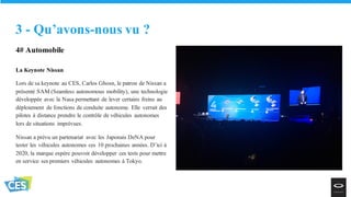 4# Automobile
La Keynote Nissan
Lors de sa keynote au CES, Carlos Ghosn, le patron de Nissan a
présenté SAM (Seamless autonomous mobility), une technologie
développée avec la Nasa permettant de lever certains freins au
déploiement de fonctions de conduite autonome. Elle verrait des
pilotes à distance prendre le contrôle de véhicules autonomes
lors de situations imprévues.
Nissan a prévu un partenariat avec les Japonais DeNA pour
tester les véhicules autonomes ces 10 prochaines années. D’ici à
2020, la marque espère pouvoir développer ces tests pour mettre
en service ses premiers véhicules autonomes à Tokyo.
3 - Qu’avons-nous vu ?
 
