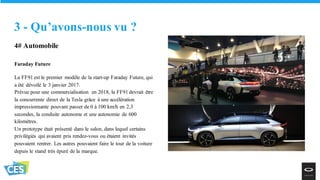 4# Automobile
Faraday Future
La FF91 est le premier modèle de la start-up Faraday Future, qui
a été dévoilé le 3 janvier 2017.
Prévue pour une commercialisation en 2018, la FF91 devrait être
la concurrente direct de la Tesla grâce à une accélération
impressionnante pouvant passer de 0 à 100 km/h en 2,3
secondes, la conduite autonome et une autonomie de 600
kilomètres.
Un prototype était présenté dans le salon, dans lequel certains
privilégiés qui avaient pris rendez-vous ou étaient invités
pouvaient rentrer. Les autres pouvaient faire le tour de la voiture
depuis le stand très épuré de la marque.
3 - Qu’avons-nous vu ?
 