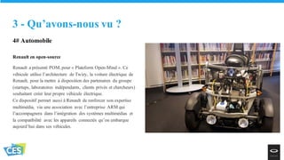 4# Automobile
Renault en open-source
Renault a présenté POM, pour « Plateform Open-Mind ». Ce
véhicule utilise l’architecture de Twizy, la voiture électrique de
Renault, pour la mettre à disposition des partenaires du groupe
(startups, laboratoires indépendants, clients privés et chercheurs)
souhaitant créer leur propre véhicule électrique.
Ce dispositif permet aussi à Renault de renforcer son expertise
multimédia, via une association avec l’entreprise ARM qui
l’accompagnera dans l’intégration des systèmes multimédias et
la compatibilité avec les appareils connectés qu’on embarque
aujourd’hui dans ses véhicules.
3 - Qu’avons-nous vu ?
 