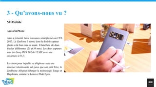 5# Mobile
Asus ZenPhone
Asus a présenté deux nouveaux smartphones au CES
2017. Le ZenFone 3 zoom, dont le double capteur
photo a été bien mis en avant. Il bénéficie de deux
focales différentes (25 et 59 mm). Les deux capteurs
sont des Sony IMX 362 de 12 MP avec une
ouverture à f/1,7.
La raison pour laquelle ce téléphone a eu une
annonce retentissante est parce que son petit frère, le
ZenPhone AR peut héberger la technologie Tango et
Daydream, comme le Lenovo Phab 2 pro.
3 - Qu’avons-nous vu ?
 