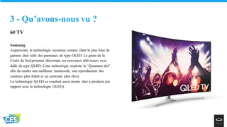 6# TV
Samsung
Auparavant, la technologie reconnue comme étant la plus haut de
gamme était celle des panneaux de type OLED. Le géant de la
Corée du Sud promeut désormais ses nouveaux téléviseurs avec
dalle de type QLED. Cette technologie exploite le “Quantum dot”
afin de rendre une meilleure luminosité, une reproduction des
couleurs plus fidèle et un contraste plus élevé.
La technologie QLED se voudrait aussi moins cher à produire (en
rapport avec la technologie OLED).
3 - Qu’avons-nous vu ?
 