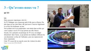6# TV
LG
Deux annonces importantes côté LG :
Sa TV Wallpaper qui a beaucoup parlé d’elle pour sa finesse. Pas
plus large qu’une carte bleue, elle peut aussi s’incurver légèrement
et se fixer très facilement au mur.
Son système son et ses composantes sont situées dans un bloc qui
vient se placer sous la TV et qui permet une telle finesse.
Ensuite, LG a présenté son prototype de TV avec son intégré
directement dans l’écran, ce qui permet une meilleure diffusion du
son directement en face de l’utilisateur, pour une impression de
force surprenante.
Cette TV a aussi été un coup de coeur des visiteurs du salon.
https://youtu.be/nTPrLOSxIRY
3 - Qu’avons-nous vu ?
 