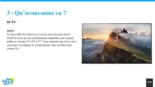 6# TV
SONY
Le Sony XBR-A1E Bravia est l’un des trois nouveaux écrans
OLED de Sony qui sera prochainement disponible pour le grand
public en versions 55″, 65″ et 77″. Sony surprend cette fois-ci avec
une astuce, en intégrant le son directement dans ses téléviseurs
comme LG.
3 - Qu’avons-nous vu ?
 