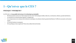 1 - Qu’est-ce que le CES ?
POUR QUI ? POURQUOI ?
Le CES attire un large public intéressé par les technologies grand public :
- Professionnels du secteur de l’électronique de loisir et de l’informatique (médias, télécoms, constructeurs, éditeurs, grande distribution),
- Le monde de la communication (agences, webagencies),
- Les entrepreneurs et investisseurs des industries numériques, les acheteurs dans la grande distributionà l’affût de nouveautés, les business
angels,
- Le monde étudiant et enseignant,
- Et les politiques, élus et agents de l’Etat et des collectivités territoriales.
 